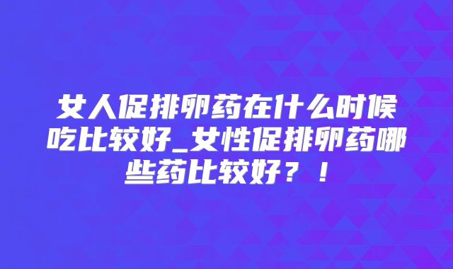 女人促排卵药在什么时候吃比较好_女性促排卵药哪些药比较好?!