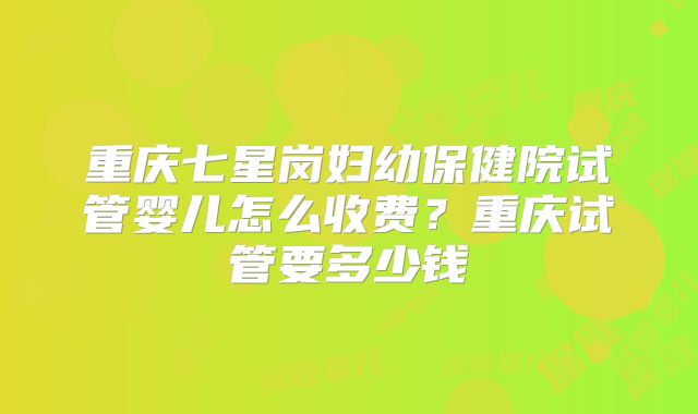 重庆七星岗妇幼保健院试管婴儿怎么收费？重庆试管要多少钱