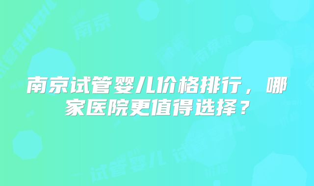 南京试管婴儿价格排行，哪家医院更值得选择？