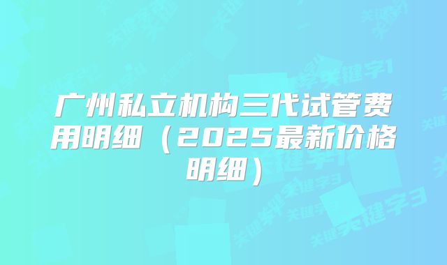 广州私立机构三代试管费用明细(2025最新价格明细)