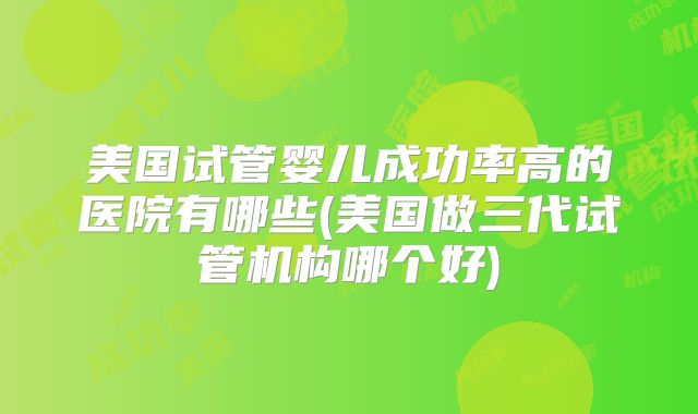 美国试管婴儿成功率高的医院有哪些(美国做三代试管机构哪个好)
