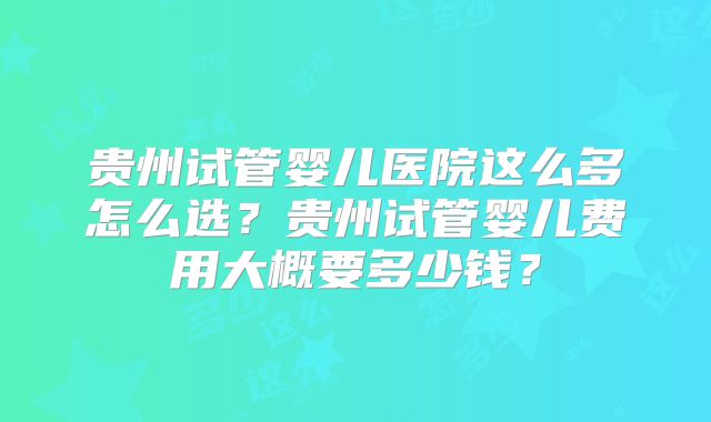 贵州试管婴儿医院这么多怎么选？贵州试管婴儿费用大概要多少钱？
