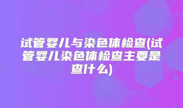 试管婴儿与染色体检查(试管婴儿染色体检查主要是查什么)