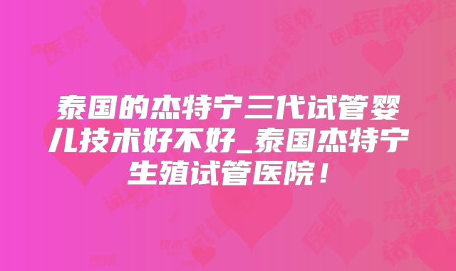 泰国的杰特宁三代试管婴儿技术好不好_泰国杰特宁生殖试管医院！