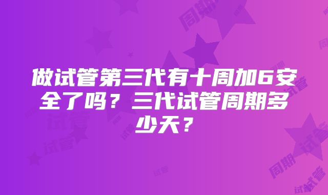 做试管第三代有十周加6安全了吗？三代试管周期多少天？
