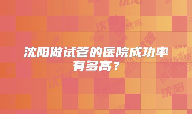 沈阳做试管的医院成功率有多高?