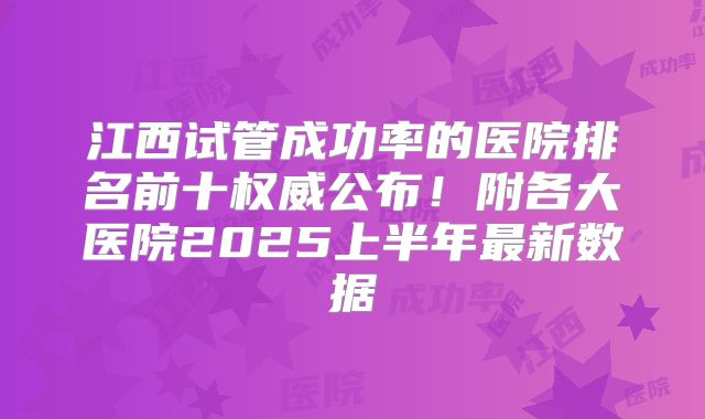 江西试管成功率的医院排名前十权威公布!附各大医院2025上半年最新数据
