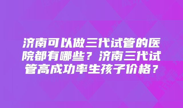 济南可以做三代试管的医院都有哪些?济南三代试管高成功率生孩子价格?