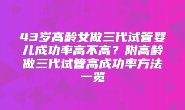 43岁高龄女做三代试管婴儿成功率高不高?附高龄做三代试管高成功率方法一览