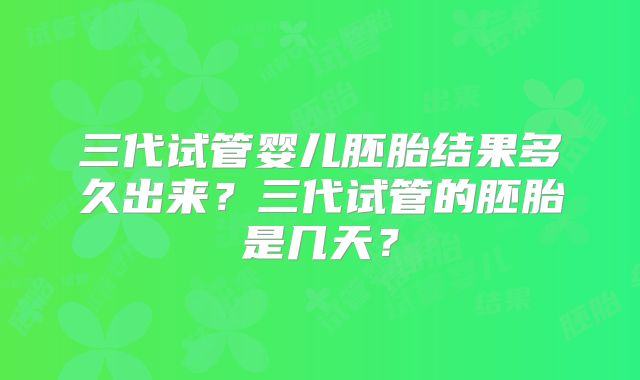 三代试管婴儿胚胎结果多久出来?三代试管的胚胎是几天?