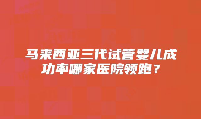 马来西亚三代试管婴儿成功率哪家医院领跑?