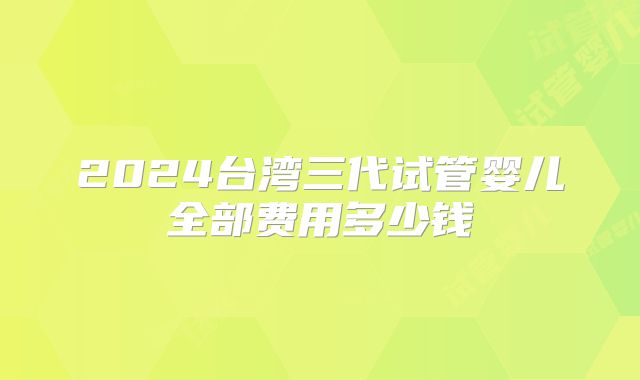 2024台湾三代试管婴儿全部费用多少钱