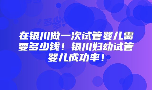 在银川做一次试管婴儿需要多少钱！银川妇幼试管婴儿成功率！