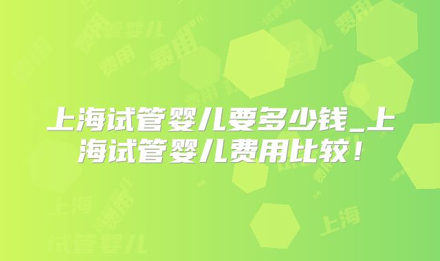 上海试管婴儿要多少钱_上海试管婴儿费用比较！