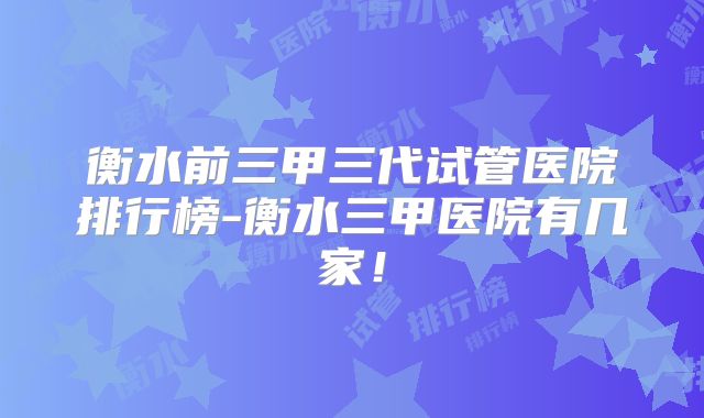 衡水前三甲三代试管医院排行榜-衡水三甲医院有几家！