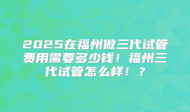 2025在福州做三代试管费用需要多少钱!福州三代试管怎么样!?