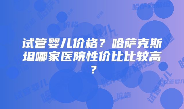 试管婴儿价格?哈萨克斯坦哪家医院性价比比较高?