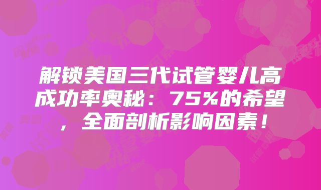 解锁美国三代试管婴儿高成功率奥秘：75%的希望，全面剖析影响因素！