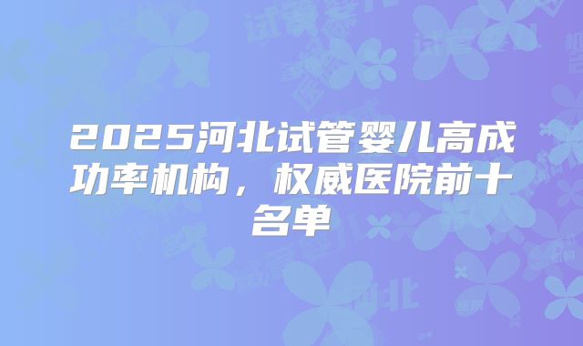 2025河北试管婴儿高成功率机构，权威医院前十名单