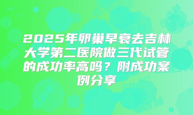 2025年卵巢早衰去吉林大学第二医院做三代试管的成功率高吗？附成功案例分享