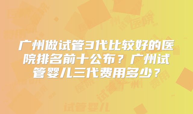 广州做试管3代比较好的医院排名前十公布？广州试管婴儿三代费用多少？