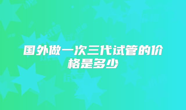 国外做一次三代试管的价格是多少