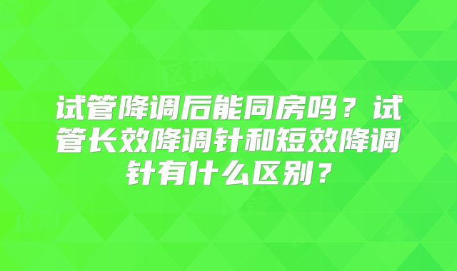 试管降调后能同房吗？试管长效降调针和短效降调针有什么区别？