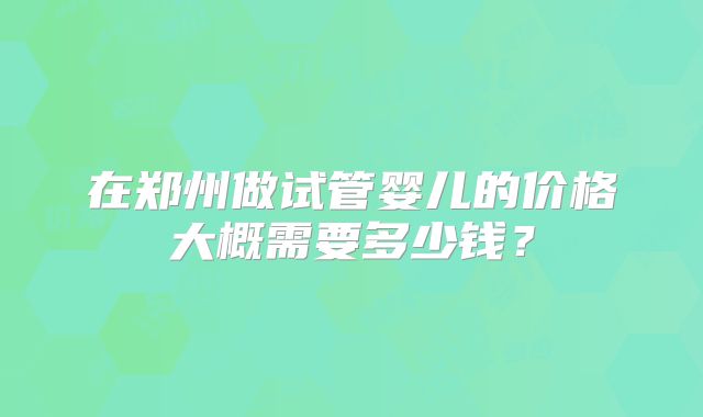 在郑州做试管婴儿的价格大概需要多少钱？