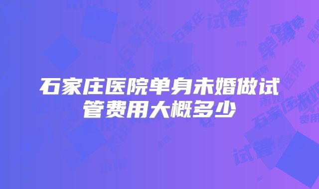 石家庄医院单身未婚做试管费用大概多少