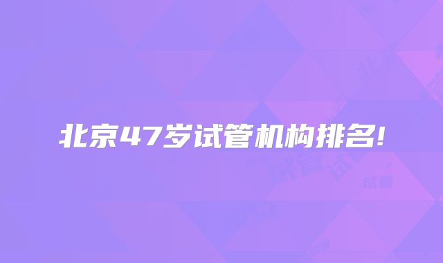 北京47岁试管机构排名!