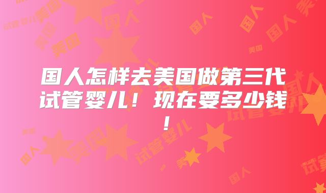 国人怎样去美国做第三代试管婴儿!现在要多少钱!