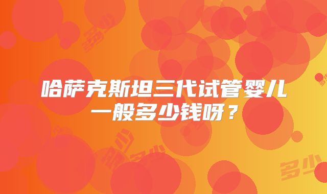 哈萨克斯坦三代试管婴儿一般多少钱呀？