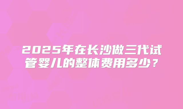 2025年在长沙做三代试管婴儿的整体费用多少?