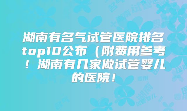 湖南有名气试管医院排名top10公布（附费用参考！湖南有几家做试管婴儿的医院！