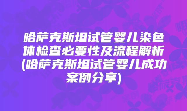 哈萨克斯坦试管婴儿染色体检查必要性及流程解析(哈萨克斯坦试管婴儿成功案例分享)