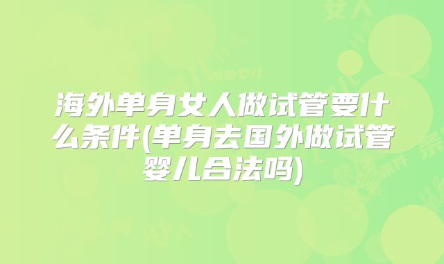 海外单身女人做试管要什么条件(单身去国外做试管婴儿合法吗)