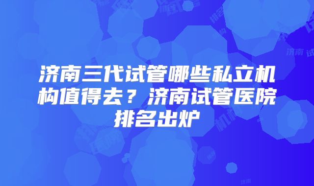 济南三代试管哪些私立机构值得去？济南试管医院排名出炉