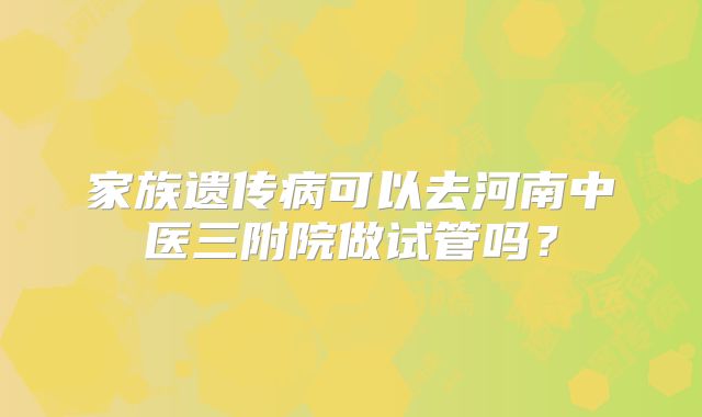 家族遗传病可以去河南中医三附院做试管吗？