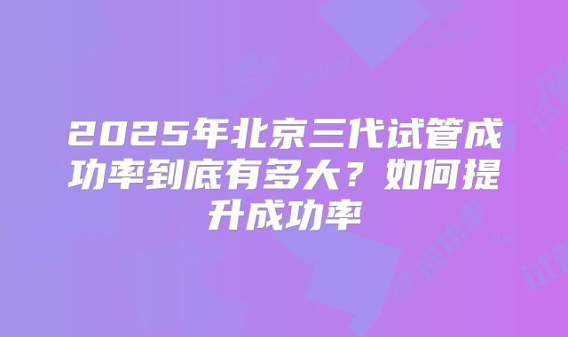 2025年北京三代试管成功率到底有多大?如何提升成功率