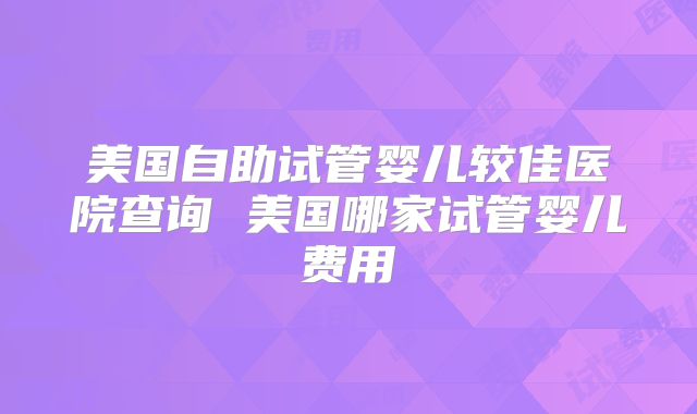 美国自助试管婴儿较佳医院查询 美国哪家试管婴儿费用