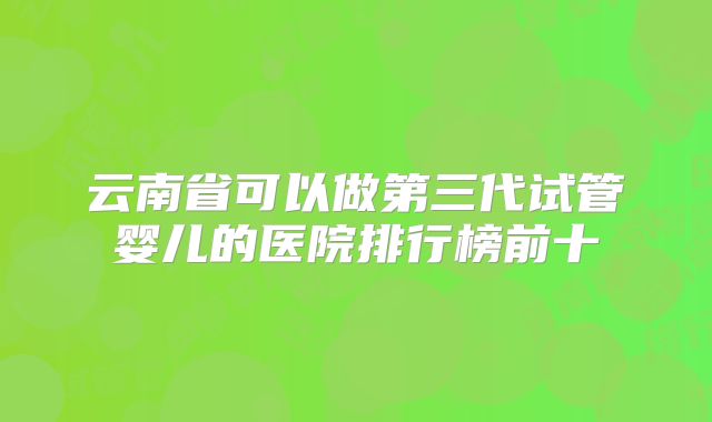 云南省可以做第三代试管婴儿的医院排行榜前十