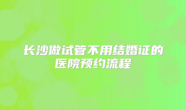 长沙做试管不用结婚证的医院预约流程