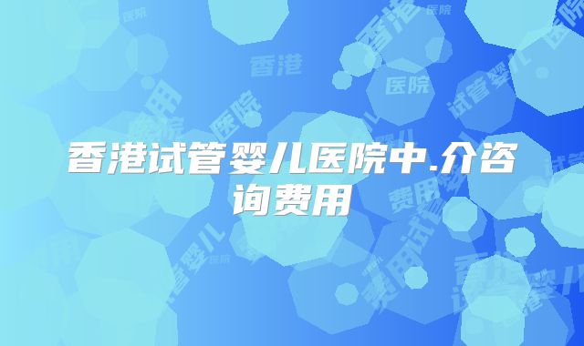 香港试管婴儿医院中.介咨询费用