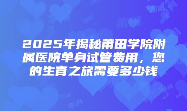 2025年揭秘莆田学院附属医院单身试管费用,您的生育之旅需要多少钱
