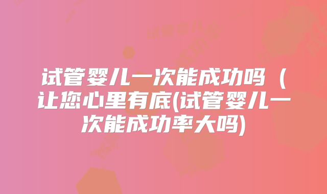 试管婴儿一次能成功吗（让您心里有底(试管婴儿一次能成功率大吗)