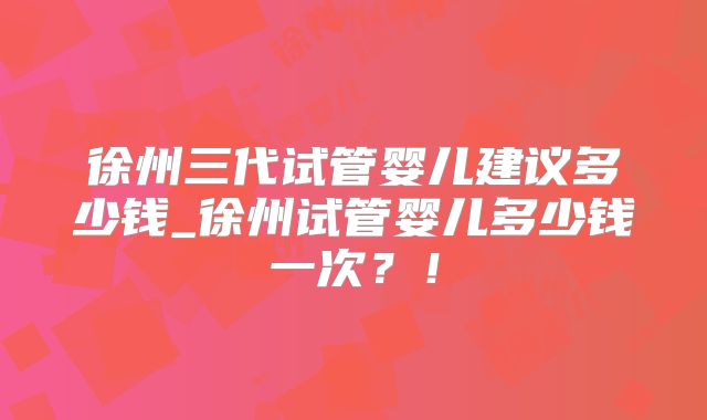 徐州三代试管婴儿建议多少钱_徐州试管婴儿多少钱一次？！