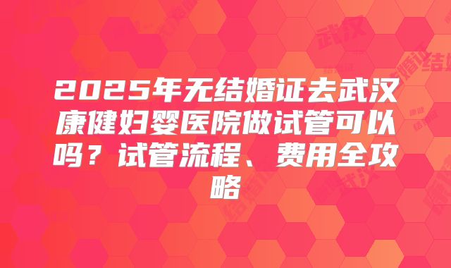 2025年无结婚证去武汉康健妇婴医院做试管可以吗?试管流程、费用全攻略