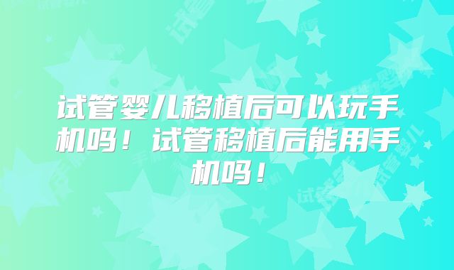 试管婴儿移植后可以玩手机吗！试管移植后能用手机吗！