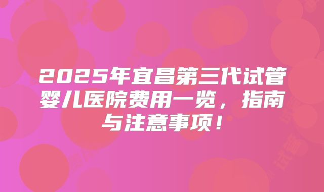 2025年宜昌第三代试管婴儿医院费用一览，指南与注意事项！