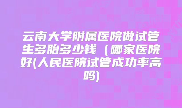 云南大学附属医院做试管生多胎多少钱（哪家医院好(人民医院试管成功率高吗)